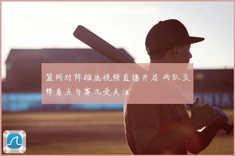 篮网对阵雄鹿视频直播开启 两队交锋看点与赛况受关注