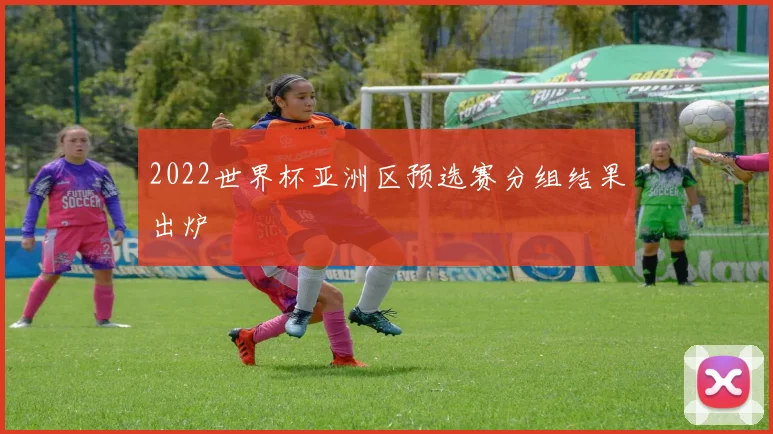 2022世界杯亚洲区预选赛分组结果出炉