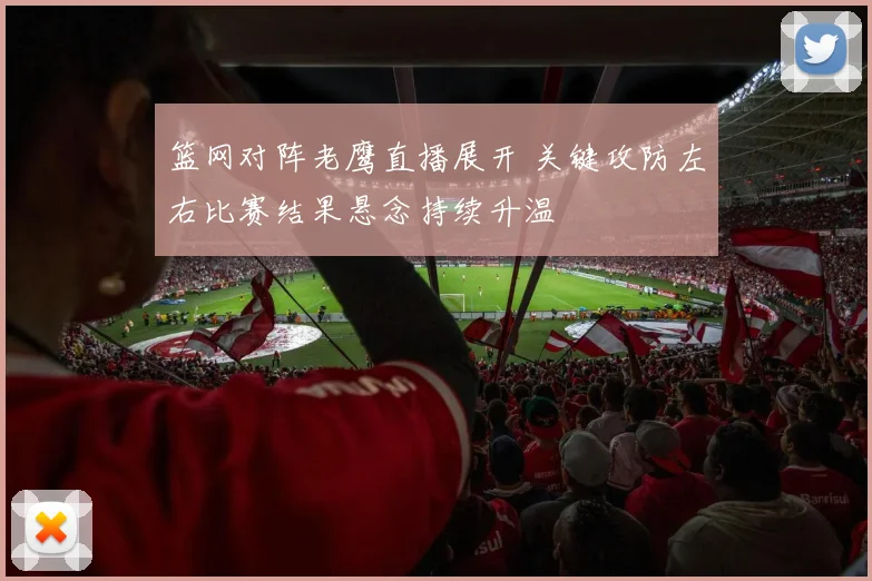 篮网对阵老鹰直播展开 关键攻防左右比赛结果悬念持续升温
