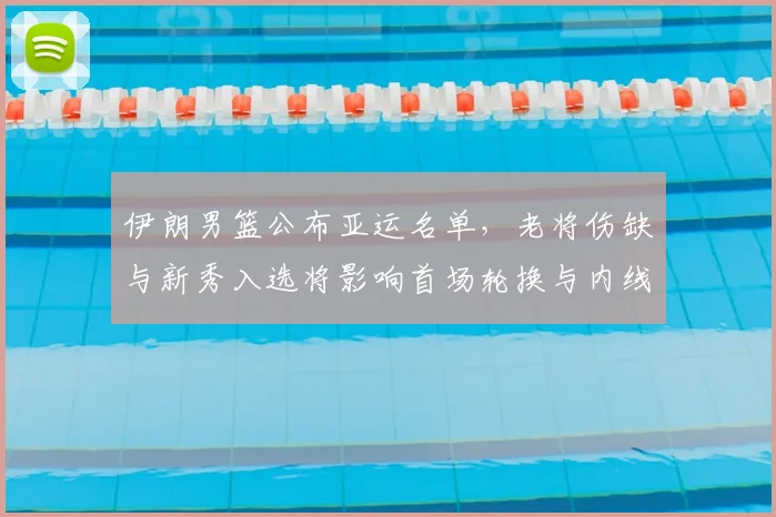 伊朗男篮公布亚运名单，老将伤缺与新秀入选将影响首场轮换与内线表现